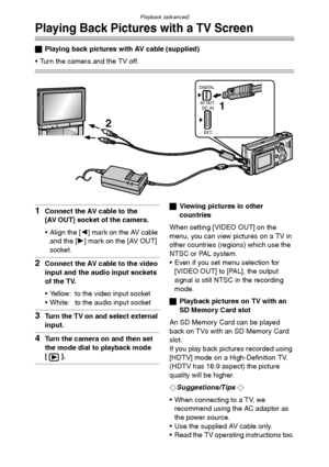 Page 93Playback (advanced)
93
Playing Back Pictures with a TV Screen
ªPlaying back pictures with AV cable (supplied)
 Turn the camera and the TV off.
1Connect the AV cable to the
[AV OUT] socket of the camera.
 Align the [2] mark on the AV cable 
and the [1] mark on the [AV OUT] 
socket.
2Connect the AV cable to the video 
input and the audio input sockets 
of the TV.
 Yellow: to the video input socket
 White: to the audio input socket
3Turn the TV on and select external 
input.
4Turn the camera on and then...