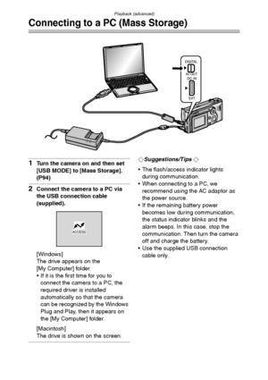 Page 96Playback (advanced)
96
Connecting to a PC (Mass Storage)
1Turn the camera on and then set 
[USB MODE] to [Mass Storage]. 
(P94)
2Connect the camera to a PC via 
the USB connection cable 
(supplied).
[Windows]
The drive appears on the 
[My Computer] folder.
 If it is the first time for you to 
connect the camera to a PC, the 
required driver is installed 
automatically so that the camera 
can be recognized by the Windows 
Plug and Play, then it appears on 
the [My Computer] folder.
[Macintosh]
The drive...