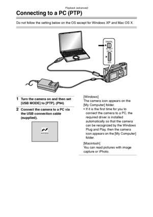 Page 97Playback (advanced)
97
Connecting to a PC (PTP)
Do not follow the setting below on the OS except for Windows XP and Mac OS X.
1Turn the camera on and then set 
[USB MODE] to [PTP]. (P94)
2Connect the camera to a PC via 
the USB connection cable 
(supplied).[Windows]
The camera icon appears on the 
[My Computer] folder.
 If it is the first time for you to 
connect the camera to a PC, the 
required driver is installed 
automatically so that the camera 
can be recognized by the Windows 
Plug and Play, then...