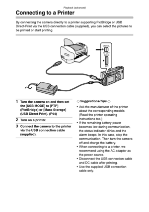 Page 99Playback (advanced)
99
Connecting to a Printer
By connecting the camera directly to a printer supporting PictBridge or USB 
Direct-Print via the USB connection cable (supplied), you can select the pictures to 
be printed or start printing.
1Turn the camera on and then set 
the [USB MODE] to [PTP] 
(PictBridge) or [Mass Storage] 
(USB Direct-Print). (P94)
2Turn on a printer.
3Connect the camera to the printer 
via the USB connection cable 
(supplied).
¬Suggestions/Tips ¬
 Ask the manufacturer of the...