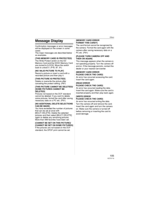 Page 105Others
105VQT0Y19
Message Display
Confirmation messages or error messages 
will be displayed on the screen in some 
cases.
The major messages are described below 
as examples.
[THIS MEMORY CARD IS PROTECTED]
The Write-Protect switch on the SD 
Memory Card and the SDHC Memory Card 
are moved to [LOCK]. Move the switch 
back to unlock it. (P16, 87, 91)
[NO VALID PICTURE TO PLAY]
Record a picture or insert a card with a 
recorded picture and then play it.
[THIS PICTURE IS PROTECTED]
Delete or overwrite the...