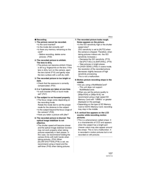 Page 107Others
107VQT0Y19
wRecording
1: The picture cannot be recorded.
• Is the card inserted?
• Is the mode dial correctly set?
• Is there any memory remaining on the 
card?
– Before recording, delete some 
pictures. (P33)
2: The recorded picture is whitish.
The lens is dirty.
• The picture can become whitish if there 
is dirt e.g. fingerprints on the lens. If the 
lens is dirty, turn on the camera, eject 
the lens barrel (P10) and gently wipe 
the lens surface with a soft dry cloth.
3: The recorded picture is...