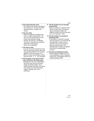 Page 111Others
111VQT0Y19
5: The camera becomes warm.
• The surface of the camera may become 
warm during use. This does not affect 
the performance or quality of the 
camera.
6: The lens clicks.
• When the brightness changes due to 
zoom or camera movement etc., the 
lens may click and the picture on the 
screen may drastically change. 
However, the picture is not affected.
The sound is caused by the automatic 
adjustment of the aperture.
This is not a malfunction.
7: The clock is reset.
• If you do not use the...