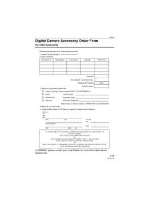 Page 119Others
119VQT0Y19
Digital Camera Accessory Order Form
(For USA Customers)
In CANADA, please contact your local Dealer for more information about 
accessories.
TO OBTAIN ANY OF OUR DIGITAL CAMERA ACCESSORIES YOU CAN DO ANY OF  
THE FOLLOWING:  
VISIT YOUR LOCAL PANASONIC DEALER  
OR
CALL PANASONIC’S ACCESSORY ORDER LINE AT 1-800-332-5368  
[6 AM-5 PM M-F, 6 AM-10:30 AM SAT, PACIFIC TIME]  
OR
MAIL THIS ORDER TO: PANASONIC SERVICES COMPANY ACCESSORY ORDER OFFICE  
20421 84th Avenue South Kent, WA. 98032...