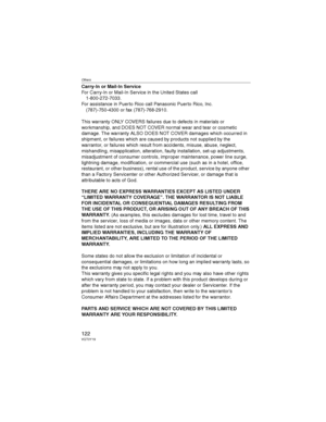 Page 122Others
122VQT0Y19
Carry-In or Mail-In Service
For Carry-In or Mail-In Service in the United States call
1-800-272-7033.
For assistance in Puerto Rico call Panasonic Puerto Rico, Inc.
(787)-750-4300 or fax (787)-768-2910.
This warranty ONLY COVERS failures due to defects in materials or 
workmanship, and DOES NOT COVER normal wear and tear or cosmetic 
damage. The warranty ALSO DOES NOT COVER damages which occurred in 
shipment, or failures which are caused by products not supplied by the 
warrantor, or...