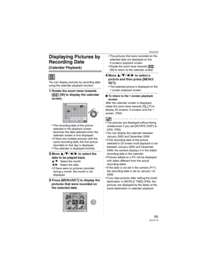 Page 65Advanced
65VQT0Y19
Displaying Pictures by 
Recording Date 
(Calendar Playback)
You can display pictures by recording date 
using the calendar playback function.
1Rotate the zoom lever towards 
[ ] [W] to display the calendar 
screen.
• The recording date of the picture 
selected in the playback screen 
becomes the date selected when the 
calendar screen is first displayed.
• If there are multiple pictures with the 
same recording date, the first picture 
recorded on that day is displayed.
• The calendar...