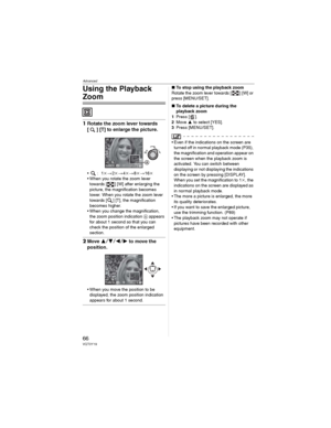 Page 66Advanced
66VQT0Y19
Using the Playback 
Zoom
1Rotate the zoom lever towards 
[ ] [T] to enlarge the picture.
•:1M2M4M8M16M
• When you rotate the zoom lever 
towards [ ] [W] after enlarging the 
picture, the magnification becomes 
lower. When you rotate the zoom lever 
towards [ ] [T], the magnification 
becomes higher.
• When you change the magnification, 
the zoom position indication  appears 
for about 1 second so that you can 
check the position of the enlarged 
section.
2Move to move the...