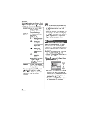 Page 82Menu Settings
82VQT0Y19
wSetting the audio, duration and effect
Select [DURATION], [EFFECT] or [AUDIO] 
on the screen shown in step2 and set.
• You can only select [MANUAL] when 
[ ] has been selected in step1.
•Move / to display the previous or 
next picture when [MANUAL] is 
selected.
• If you set [AUDIO] to [ON] and then play 
back a picture with audio, the next picture 
will be displayed after the audio has 
finished.
• You cannot play back motion pictures and 
use power save in a slide show....