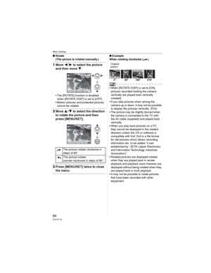 Page 84Menu Settings
84VQT0Y19
wRotate
(The picture is rotated manually.)
1Move  to select the picture 
and then move 
.
• The [ROTATE] function is disabled 
when [ROTATE DISP.] is set to [OFF].
• Motion pictures and protected pictures 
cannot be rotated.
2Move  to select the direction 
to rotate the picture and then 
press [MENU/SET].
3Press [MENU/SET] twice to close 
the menu.
wExample
When rotating clockwise ( )
Original
picture
• When [ROTATE DISP.] is set to [ON], 
pictures recorded holding the...