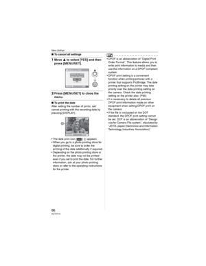 Page 86Menu Settings
86VQT0Y19
wTo cancel all settings
1Move  to select [YES] and then 
press [MENU/SET].
2Press [MENU/SET] to close the 
menu.
wTo print the date
After setting the number of prints, set/
cancel printing with the recording date by 
pressing [DISPLAY].
• The date print icon [ ]  appears.
• When you go to a photo printing store for 
digital printing, be sure to order the 
printing of the date additionally if required.
• Depending on the photo printing store or 
the printer, the date may not be...