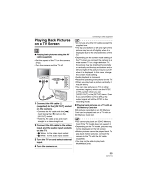 Page 99Connecting to other equipment
99VQT0Y19
Playing Back Pictures 
on a TV Screen
wPlaying back pictures using the AV 
cable (supplied)
• Set the aspect of the TV on the camera. 
(P22)
• Turn the camera and the TV off.
1Connect the AV cable 
(supplied) to the [AV OUT] socket 
on the camera.
• Connect the AV cable with the [ ] 
mark facing the [] mark on the 
[AV OUT] socket.
• Hold the AV cable at  and insert 
straight in or take straight out.
2Connect the AV cable to the video 
input and the audio input...