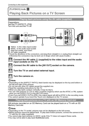 Page 106VQT1Q36106
Connecting to other equipment
[PLAYBACK] mode: ¸
Playing Back Pictures on a TV Screen
Preparations:
Set the [TV ASPECT]. (P26)
Turn this unit and the TV off.
1Yellow: to the video input socket
2White: to the audio input socket
AAlign the marks, and insert.
BAV cable (supplied)
Check the directions of the connectors, and plug them straight in or unplug them straight out. 
(Otherwise the connectors may be bent out of shape which will cause trouble.)
Connect the AV cable B (supplied) to the video...