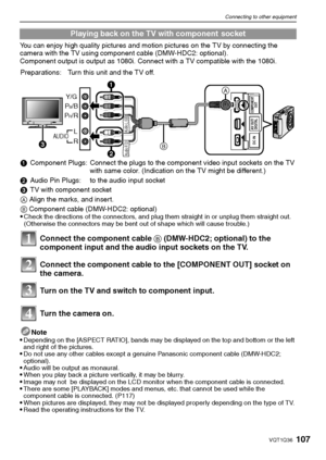 Page 107107VQT1Q36
Connecting to other equipment
You can enjoy high quality pictures and motion pictures on the TV by connecting the 
camera with the TV using component cable (DMW-HDC2: optional).
Component output is output as 1080i. Connect with a TV compatible with the 1080i.
Note

Depending on the [ASPECT RATIO], bands may be displayed on the top and bottom or the left 
and right of the pictures.
Do not use any other cables except a genuine Panasonic component cable (DMW-HDC2; 
optional).
Audio will be output...