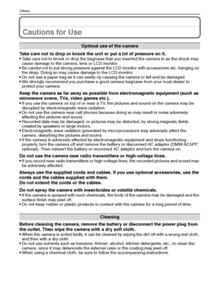 Page 110VQT1Q36110
Others
Cautions for Use
Take care not to drop or knock the unit or put a lot of pressure on it.
Take care not to knock or drop the bag/case that you inserted the camera in as the shock may 
cause damage to the camera, lens or LCD monitor.
Be careful not to put strong pressure against the LCD monitor with accessories etc. hanging on 
the strap. Doing so may cause damage to the LCD monitor.
Do not use a paper bag as it can easily rip causing the camera to fall and be damaged.We strongly...