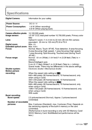 Page 127127VQT1Q36
Others
Specifications
Digital Camera:Information for your safety
Power Source:DC 5.1 V
Power Consumption:1.6 W (When recording)
0.8 W (When playing back)
Camera effective pixels:10,100,000 pixels
Image sensor:1/2.33q CCD, total pixel number 10,700,000 pixels, Primary color 
filter
Lens:Optical 5kzoom, fl4.4 mm to 22 mm (35 mm film camera 
equivalent: 25 mm to 125 mm)/F2.8 to F5.9
Digital zoom:Max. 4k
Extended optical zoom:Max. 8.9k
Focus:Normal, Macro, Touch  AF/AE, Face detection,...