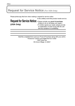 Page 132VQT1Q36132
Others
Request for Service Notice (For USA Only)
Mail this completed form and your Proof of Purchase along with your unit to:  
Panasonic Camera and Digital Service Center  
1590 Touhy Ave.  
Elk Grove Village, IL 60007 
Request for Service Notice:
(USA Only)   
Please photocopy this form when making a request for service notice.
In the unlikely event this product needs service.
Please include your proof of purchase.  
(Failure to do so will delay your repair.)
To further speed your repair,...