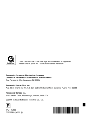 Page 140VQT1Q36
F0208ZE0 ( 4000 A)
P
Panasonic Consumer Electronics Company,  
Division of Panasonic Corporation of North America
One Panasonic Way, Secaucus, NJ 07094
Panasonic Puerto Rico, Inc.
Ave. 65 de Infantería, Km. 9.5, San Gabriel Industrial Park, Carolina, Puerto Rico 00985
Panasonic Canada Inc.
5770 Ambler Drive, Mississauga, Ontario, L4W 2T3
C 2008 Matsushita Electric Industrial Co., Ltd. 
QuickTime and the QuickTime logo are trademarks or registered 
trademarks of Apple Inc., used under license...