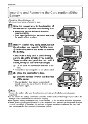 Page 16VQT1Q3616
Preparation
Inserting and Removing the Card (optional)/the 
Battery
Check that this unit is turned off.We recommend using a Panasonic card.
Slide the release lever in the direction of 
the arrow and open the card/battery door.
Always use genuine Panasonic batteries 
(DMW-BCE10PP).
If you use other batteries, we cannot guarantee 
the quality of this product.
Battery: Insert it fully being careful about 
the direction you insert it. Pull the lever 
A in the direction of the arrow to remove 
the...