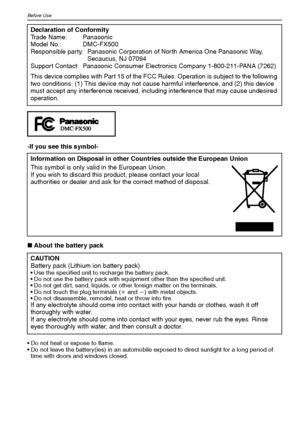 Page 4VQT1Q364
Before Use
-If you see this symbol-
∫About the battery pack
 Do not heat or expose to flame.
 Do not leave the battery(ies) in an automobile exposed to direct sunlight for a long period of 
time with doors and windows closed.
Declaration of Conformity
Trade Name: Panasonic
Model No.: DMC-FX500
Responsible party: Panasonic Corporation of North America One Panasonic Way, 
Secaucus, NJ 07094
Support Contact: Panasonic Consumer Electronics Company 1-800-211-PANA (7262)
This device complies with Part...
