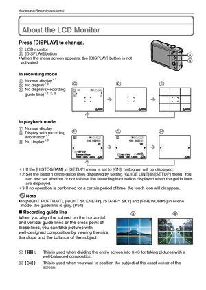 Page 40VQT1Q3640
Advanced (Recording pictures)
Advanced (Recording pictures)About the LCD Monitor
Press [DISPLAY] to change.
ALCD monitor
B[DISPLAY] button
When the menu screen appears, the [DISPLAY] button is not 
activated.
In recording mode
In playback mode
¢1 If the [HISTOGRAM] in [SETUP] menu is set to [ON], histogram will be displayed.
¢2 Set the pattern of the guide lines displayed by setting [GUIDE LINE] in [SETUP] menu. You 
can also set whether or not to have the recording information displayed when...