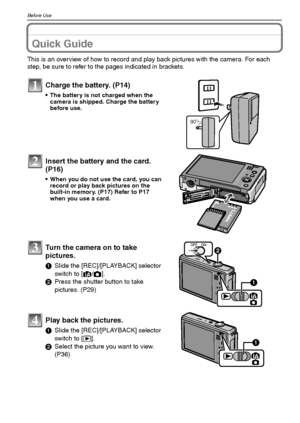 Page 8VQT1Q368
Before Use
Before UseQuick Guide
This is an overview of how to record and play back pictures with the camera. For each 
step, be sure to refer to the pages indicated in brackets.
Charge the battery. (P14)
The battery is not charged when the 
camera is shipped. Charge the battery 
before use.
Insert the battery and the card.  
(P16)
When you do not use the card, you can 
record or play back pictures on the 
built-in memory. (P17) Refer to P17 
when you use a card.
Turn the camera on to take...