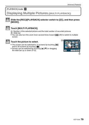 Page 7979VQT1Q36
Advanced (Playback)
[PLAYBACK] mode: ¸
Displaying Multiple Pictures ([MULTI PLAYBACK])
Slide the [REC]/[PLAYBACK] selector switch to [(], and then press 
[MODE].
Touch [MULTI PLAYBACK].
ANumber of the selected picture and the total number of recorded pictures
BSlide bar
You can also turn the zoom lever several times toward [L] (W) to switch to multiple 
screen.
Touch the picture to select.
The screen can be switched to 12 screens by touching [] 
and to 30 screens by touching [ ].
Screen can be...