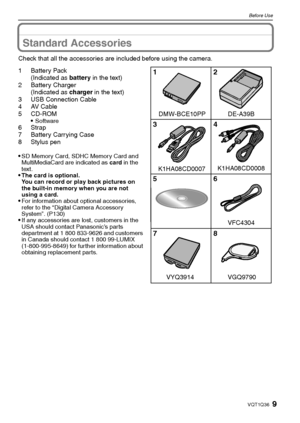 Page 99VQT1Q36
Before Use
Standard Accessories
Check that all the accessories are included before using the camera.
1Battery Pack
(Indicated as battery in the text)
2 Battery Charger
(Indicated as charger in the text)
3 USB Connection Cable
4AV Cable
5CD-ROM

Software6Strap
7 Battery Carrying Case
8 Stylus pen

SD Memory Card, SDHC Memory Card and 
MultiMediaCard are indicated as card in the 
text.
The card is optional.
You can record or play back pictures on 
the built-in memory when you are not 
using a...