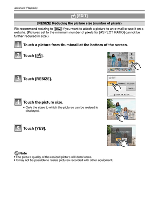 Page 86VQT1Q3686
Advanced (Playback)
We recommend resizing to [ ] if you want to attach a picture to an e-mail or use it on a 
website. (Pictures set to the minimum number of pixels for [ASPECT RATIO] cannot be 
further reduced in size.)
Note

The picture quality of the resized picture will deteriorate.It may not be possible to resize pictures recorded with other equipment.
 [EDIT]
[RESIZE] Reducing the picture size (number of pixels)
Touch a picture from thumbnail at the bottom of the screen.
Touch [ ].
Touch...