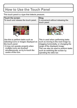 Page 12VQT3G26 (ENG)12
How to Use the Touch Panel
This touch panel is a type that detects pressure.
Touch the screen
To touch and release the touch panel.Drag
A movement without releasing the 
touch panel.
Use this to perform tasks such as 
selecting icons or images displayed on 
the touch panel.
•It may not operate properly when 
multiple icons are touched 
simultaneously, so try to touch the 
centre of the icon. This is used when performing tasks 
such as moving to the next image by 
dragging horizontally, or...