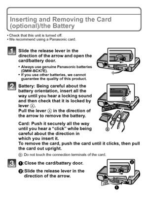 Page 1717(ENG) VQT3G26
Inserting and Removing the Card 
(optional)/the Battery
•Check that this unit is turned off.•We recommend using a Panasonic card.
Slide the release lever in the 
direction of the arrow and open the 
card/battery door.
•Always use genuine Panasonic batteries 
(DMW-BCK7E).
•If you use other batteries, we cannot 
guarantee the quality of this product.
Battery: Being careful about the 
battery orientation, insert all the 
way until you hear a locking sound 
and then check that it is locked by...