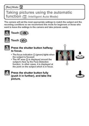 Page 20VQT3G26 (ENG)20
[Rec] Mode: ñ
Taking pictures using the automatic 
function 
(ñ: Intelligent Auto Mode)
The camera will set the most appropriate settings to match the subject and the 
recording conditions so we recommend this mode for beginners or those who 
want to leave the settings to the camera and take pictures easily.
Touch [ ].
Touch [ ].
Press the shutter button halfway 
to focus.
•The focus indication 1 (green) lights when 
the subject is focused.
•The AF area  2 is displayed around the...