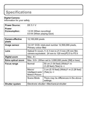 Page 28VQT3G26 (ENG)28
Specifications
Digital Camera:
Information for your safetyPower Source: DC 5.1 V
Power 
Consumption: 1.6 W (When recording)
0.9 W (When playing back)
Camera effective 
pixels12,100,000 pixels
Image sensor 1/2.33q CCD, total pixel number 12,500,000 pixels, 
Primary colour filter
Lens Optical 5kzoom, f l4.3 mm to 21.5 mm (35 mm film 
camera equivalent: 24 mm to 120 mm)/F2.5 to F5.9
Digital zoom Max. 4k
Extra optical zoom Max. 9.8k (When set to 3,000,000 pixels [3M] or less)
Focus range...