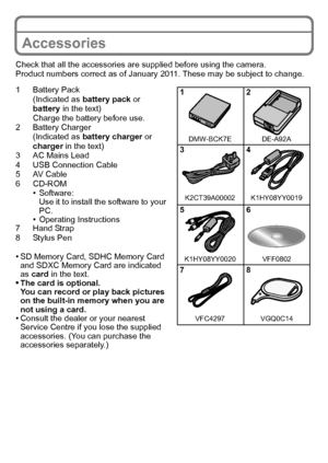 Page 8VQT3G26 (ENG)8
Accessories
Check that all the accessories are supplied before using the camera.
Product numbers correct as of January 2011. These may be subject to change.
1 Battery Pack(Indicated as  battery pack or 
battery  in the text)
Charge the battery before use.
2 Battery Charger (Indicated as  battery charger  or 
charger  in the text)
3 AC Mains Lead
4 USB Connection Cable
5AV Cable
6 CD-ROM
•Software:
Use it to install the software to your 
PC.
•Operating Instructions
7 Hand Strap
8 Stylus...
