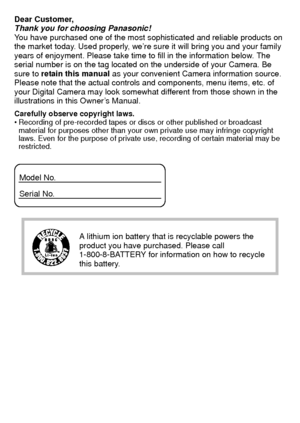 Page 2VQT3G16 (ENG)2
Dear Customer,
Thank you for choosing Panasonic!
You have purchased one of the most sophisticated and reliable products on 
the market today. Used properly, we’re sure it will bring you and your family 
years of enjoyment. Please take time to fill in the information below. The 
serial number is on the tag located on the underside of your Camera. Be 
sure to  retain this manual as your convenient Camera information source. 
Please note that the actual controls and components, menu items,...