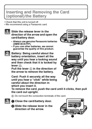 Page 1717(ENG) VQT3G16
Inserting and Removing the Card 
(optional)/the Battery
•Check that this unit is turned off.•We recommend using a Panasonic card.
Slide the release lever in the 
direction of the arrow and open the 
card/battery door.
•Always use genuine Panasonic batteries 
(DMW-BCK7PP).
•If you use other batteries, we cannot 
guarantee the quality of this product.
Battery: Being careful about the 
battery orientation, insert all the 
way until you hear a locking sound 
and then check that it is locked...