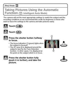 Page 20VQT3G16 (ENG)20
[Rec] Mode: ñ
Taking Pictures Using the Automatic 
Function 
(ñ: Intelligent Auto Mode)
The camera will set the most appropriate settings to match the subject and the 
recording conditions so we recommend this mode for beginners or those who 
want to leave the settings to the camera and take pictures easily.
Touch [ ].
Touch [ ].
Press the shutter button halfway 
to focus.
•The focus indication 1 (green) lights when 
the subject is focused.
•The AF area  2 is displayed around the...