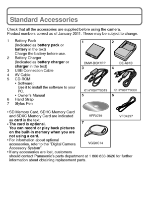 Page 99(ENG) VQT3G16
Standard Accessories
Check that all the accessories are supplied before using the camera.
Product numbers correct as of January 2011. These may be subject to change.
1 Battery Pack(Indicated as  battery pack or 
battery  in the text)
Charge the battery before use.
2 Battery Charger (Indicated as  battery charger  or 
charger  in the text)
3 USB Connection Cable
4AV Cable
5 CD-ROM
•Software:
Use it to install the software to your 
PC.
•Owner’s Manual
6 Hand Strap
7 Stylus Pen
•SD Memory...