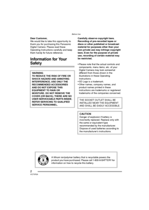 Page 2Before Use
2VQT0R26
Before UseDear Customer,
We would like to take this opportunity to 
thank you for purchasing this Panasonic 
Digital Camera. Please read these 
Operating Instructions carefully and keep 
them handy for future reference.
Information for Your 
Safety
Carefully observe copyright laws.
Recording of pre-recorded tapes or 
discs or other published or broadcast 
material for purposes other than your 
own private use may infringe copyright 
laws. Even for the purpose of private 
use,...