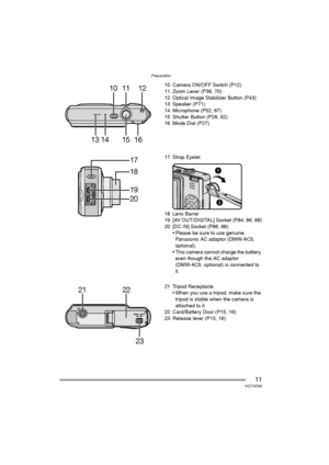 Page 11Preparation
11VQT0R26
10 Camera ON/OFF Switch (P12)
11 Zoom Lever (P36, 70)
12 Optical Image Stabilizer Button (P43)
13 Speaker (P71)
14 Microphone (P52, 67)
15 Shutter Button (P28, 52)
16 Mode Dial (P27)
17 Strap Eyelet
18 Lens Barrel
19 [AV OUT/DIGITAL] Socket (P84, 86, 88)
20 [DC IN] Socket (P86, 88)
 Please be sure to use genuine 
Panasonic AC adaptor (DMW-AC5; 
optional).
 This camera cannot charge the battery 
even though the AC adaptor 
(DMW-AC5; optional) is connected to 
it.
21 Tripod...