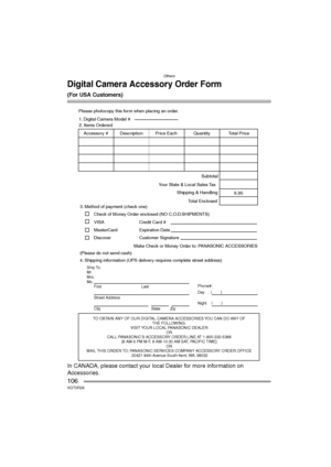 Page 106Others
106VQT0R26
Digital Camera Accessory Order Form
(For USA Customers)
In CANADA, please contact your local Dealer for more information on 
Accessories.
TO OBTAIN ANY OF OUR DIGITAL CAMERA ACCESSORIES YOU CAN DO ANY OF  
THE FOLLOWING:  
VISIT YOUR LOCAL PANASONIC DEALER  
OR  
CALL PANASONIC’S ACCESSORY ORDER LINE AT 1-800-332-5368  
[6 AM-5 PM M-F, 6 AM-10:30 AM SAT, PACIFIC TIME]  
OR 
MAIL THIS ORDER TO: PANASONIC SERVICES COMPANY ACCESSORY ORDER OFFICE  
20421 84th Avenue South Kent, WA. 98032...