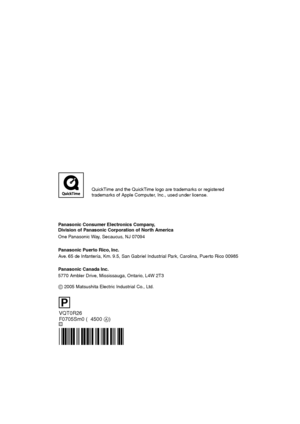 Page 116VQT0R26
F0705Sm0 (04500 A)
Panasonic Consumer Electronics Company,  
Division of Panasonic Corporation of North America
One Panasonic Way, Secaucus, NJ 07094
Panasonic Puerto Rico, Inc.
Ave. 65 de Infantería, Km. 9.5, San Gabriel Industrial Park, Carolina, Puerto Rico 00985
C
Panasonic Canada Inc.
5770 Ambler Drive, Mississauga, Ontario, L4W 2T3
C 2005 Matsushita Electric Industrial Co., Ltd.
P
QuickTime and the QuickTime logo are trademarks or registered
trademarks of Apple Computer, Inc., used under...