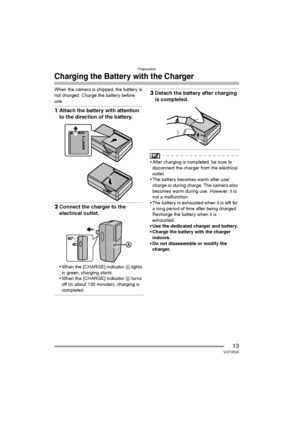 Page 13Preparation
13VQT0R26
Charging the Battery with the Charger
When the camera is shipped, the battery is 
not charged. Charge the battery before 
use.
1Attach the battery with attention 
to the direction of the battery.
2Connect the charger to the 
electrical outlet.
 When the [CHARGE] indicator A lights 
in green, charging starts.
 When the [CHARGE] indicator A turns 
off (in about 130 minutes), charging is 
completed.
3Detach the battery after charging 
is completed.
 After charging is completed, be...