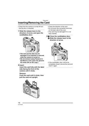 Page 16Preparation
16VQT0R26
Inserting/Removing the Card
 Check that the camera is turned off and 
that the lens is retracted.
1Slide the release lever to the 
direction of arrow, and open the 
card/battery door.
 The card and the data may be 
damaged if it is inserted or removed 
while the camera is turned on.
 We recommend using Panasonic’s 
SD Memory Card. (Use only genuine 
SD cards with an SD Logo.)
2Insert:
Insert the card fully with the label 
side facing the front of the 
camera until it clicks....