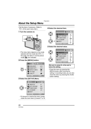 Page 20Preparation
20VQT0R26
About the Setup Menu
 Set the items if necessary. (Refer to 
P21 – 23 for each menu item.)
1Turn the camera on.
 The menu items depend on the mode 
selected with the mode dial (P27). In 
this page, the items in normal picture 
mode [ ] are indicated.
2Press the [MENU] button.
3Select the [SETUP] Menu.
 To forward or reverse the menu screen 
rotate the zoom lever A toward T or W.
4Select the desired item.
5Select the desired value.
 Close the menu by pressing the 
[MENU] button...