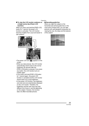 Page 25Preparation
25VQT0R26
∫To view the LCD monitor outdoors on 
a bright sunny day (Power LCD 
function)
When you press and hold the [PWR LCD] 
button for 1 second, the power LCD 
function is activated. The LCD monitor 
becomes brighter than usual and easier to 
see outdoors.
 The power LCD icon [ ] appears on the 
screen.
 When you take pictures, the LCD monitor 
automatically reverts back to the normal 
brightness 30 seconds after the 
[PWR LCD] button is pressed. If you press 
any button, the LCD...