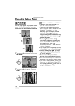 Page 36Recording pictures (basic)
36VQT0R26
Using the Optical Zoom
You can make people and subjects appear 
closer with the 3 times optical zoom, and 
landscapes can be recorded in wide angle.
∫To make subjects appear further away 
use (Wide)
∫To make subjects appear closer use 
(Tele) The optical zoom is set to Wide (1k) 
when the camera is turned on.
 The picture may have some distortion 
(typical example: vertical straight line bent 
outwards). This is due to the lens 
aberration, which is common to some...