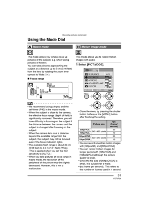 Page 51Recording pictures (advanced)
51VQT0R26
Recording pictures (advanced)
Using the Mode Dial
This mode allows you to take close-up 
pictures of the subject, e.g. when taking 
pictures of flowers.
You can take pictures approaching the 
subject at a distance up to 5 cm (0.16 feet) 
from the lens by rotating the zoom lever 
upmost to Wide (1k).
∫Focus range
 We recommend using a tripod and the 
self-timer (P40) in the macro mode.
 When the subject is close to the camera, 
the effective focus range (depth of...