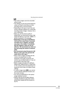 Page 53Recording pictures (advanced)
53VQT0R26
 The motion images cannot be recorded 
without audio.
 The settings of auto focus/zoom/aperture 
values are fixed to what they are when 
recording starts (in the first frame).
 Depending on the type of card, the card 
access indication appears for a while after 
recording motion images. However, this is 
not a malfunction.
 When you set the picture quality to 
[30fpsVGA], we recommend using a high 
speed SD Memory Card with “10MB/s” or 
greater displayed on the...