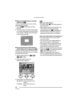 Page 64Recording Menu Settings
64VQT0R26
∫Setting the White Balance manually 
(White set )
Use this mode when you want to set the 
white balance manually.
1Set to [ ] (White Set) and then 
press 1.
2Aim the camera at a sheet of white paper 
or a similar white object so that the frame 
in the center is filled by the white object 
only and then press 1.
∫Finely Adjusting the White Balance 
(White Balance Fine Adjustment )
When you cannot acquire the desired hue 
by setting the white balance, you can adjust 
the...