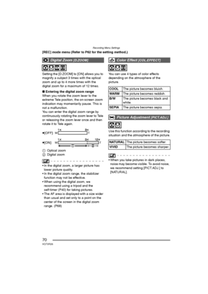 Page 70Recording Menu Settings
70VQT0R26
[REC] mode menu (Refer to P62 for the setting method.)
Setting the [D.ZOOM] to [ON] allows you to 
magnify a subject 3 times with the optical 
zoom and up to 4 more times with the 
digital zoom for a maximum of 12 times.
∫Entering the digital zoom range
When you rotate the zoom lever to the 
extreme Tele position, the on-screen zoom 
indication may momentarily pause. This is 
not a malfunction.
You can enter the digital zoom range by 
continuously rotating the zoom lever...